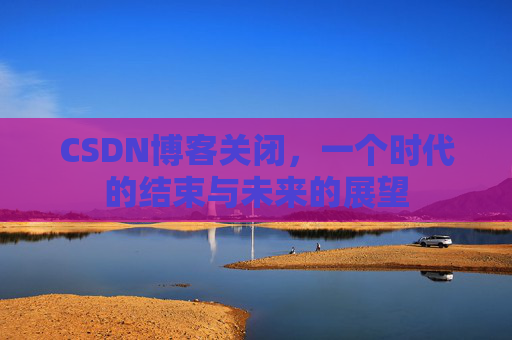 CSDN博客关闭，一个时代的结束与未来的展望